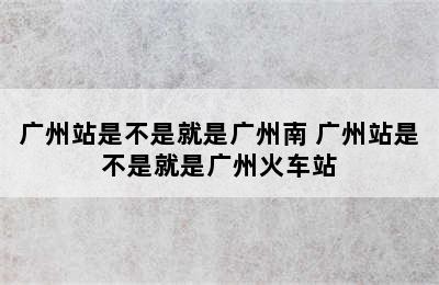 广州站是不是就是广州南 广州站是不是就是广州火车站